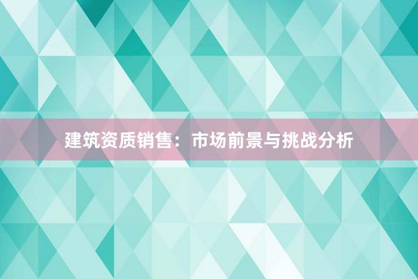 建筑资质销售：市场前景与挑战分析