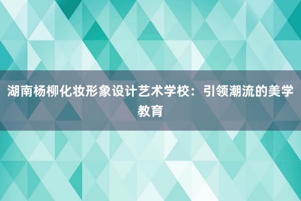 湖南杨柳化妆形象设计艺术学校：引领潮流的美学教育